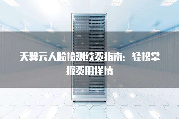 天翼云人脸检测续费指南：轻松掌握费用详情