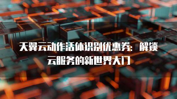 天翼云动作活体识别优惠券:解锁云服务的新世界大门