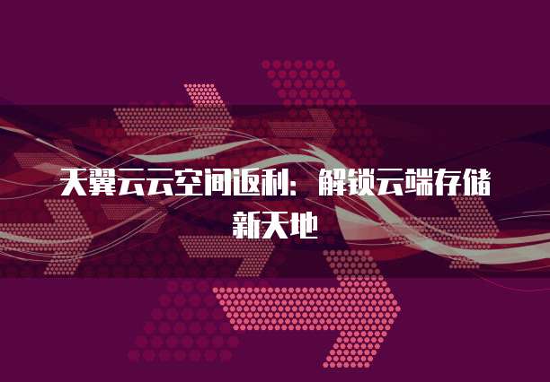 天翼云云空间返利:解锁云端存储新天地