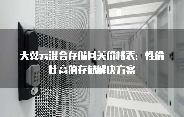 天翼云混合存储网关价格表:性价比高的存储解决方案