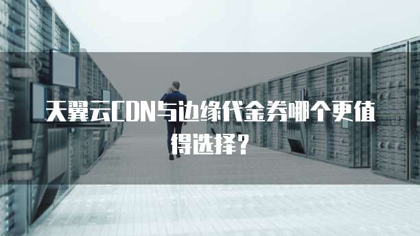 天翼云CDN与边缘代金券哪个更值得选择?
