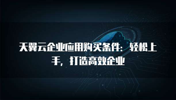 天翼云企业应用购买条件：轻松上手，打造高效企业
