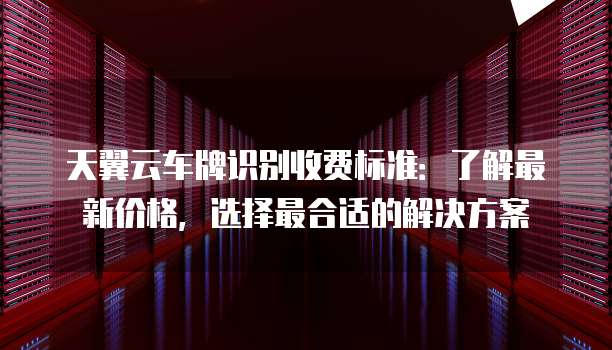 天翼云车牌识别收费标准：了解最新价格，选择最合适的解决方案