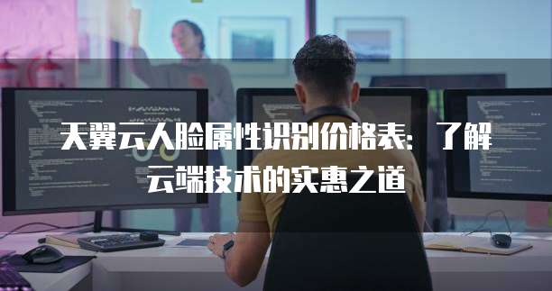 天翼云人脸属性识别价格表:了解云端技术的实惠之道