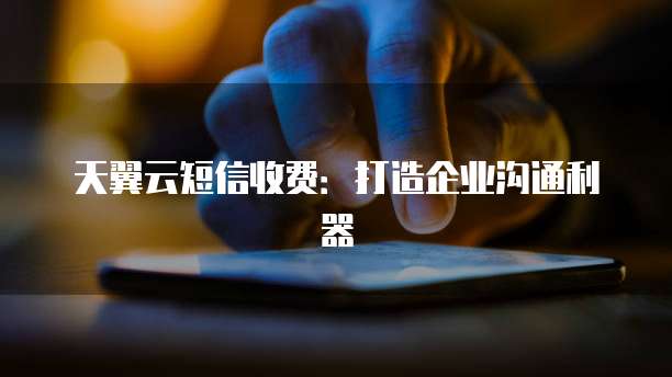 天翼云短信收费:打造企业沟通利器
