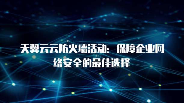 天翼云云防火墙活动:保障企业网络安全的最佳选择