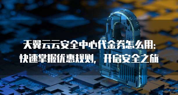 天翼云云安全中心代金券怎么用:快速掌握优惠规则,开启安全之旅