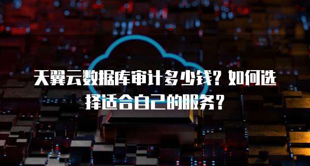天翼云数据库审计多少钱？如何选择适合自己的服务？