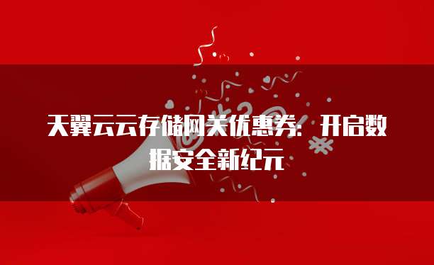 天翼云云存储网关优惠券:开启数据安全新纪元