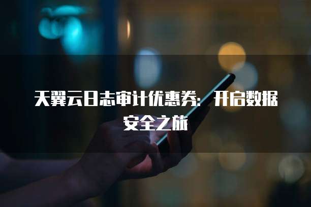 天翼云日志审计优惠券:开启数据安全之旅