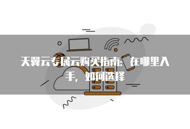 天翼云专属云购买指南:在哪里入手,如何选择