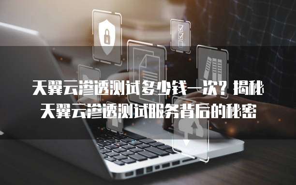 天翼云渗透测试多少钱一次？揭秘天翼云渗透测试服务背后的秘密