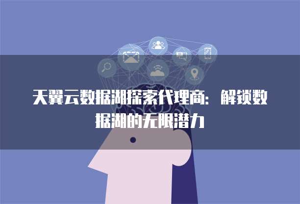 天翼云数据湖探索代理商:解锁数据湖的无限潜力