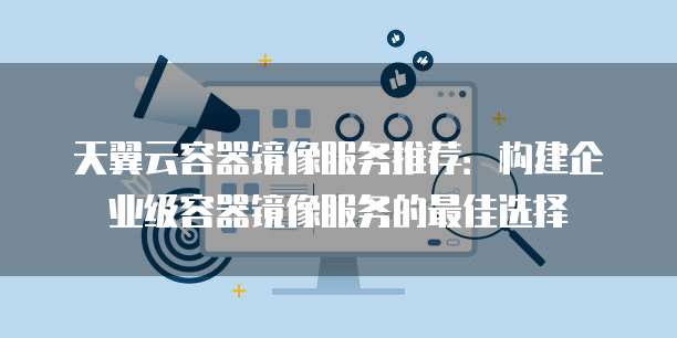 天翼云容器镜像服务推荐：构建企业级容器镜像服务的最佳选择
