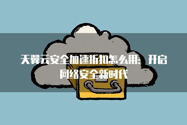 天翼云安全加速折扣怎么用:开启网络安全新时代