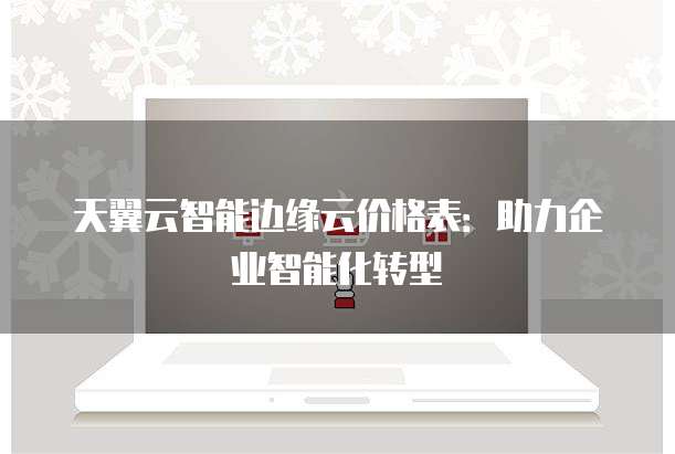 天翼云智能边缘云价格表:助力企业智能化转型