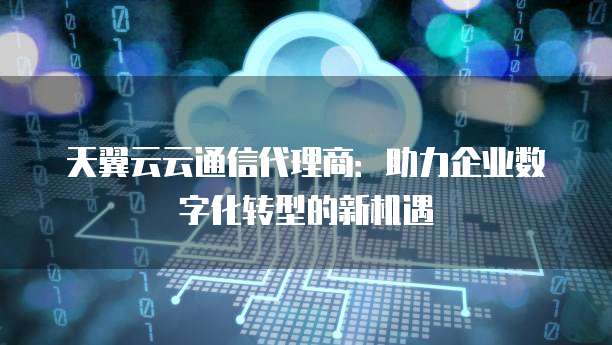 天翼云云通信代理商:助力企业数字化转型的新机遇