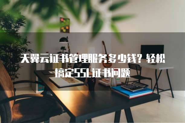 天翼云证书管理服务多少钱?轻松搞定SSL证书问题