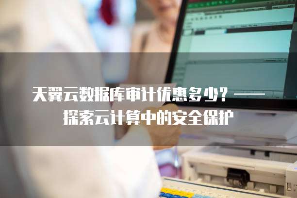 天翼云数据库审计优惠多少?——探索云计算中的安全保护