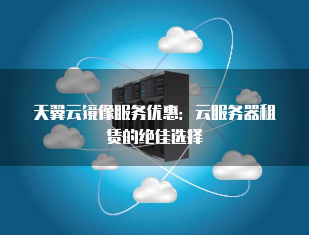 天翼云镜像服务优惠:云服务器租赁的绝佳选择