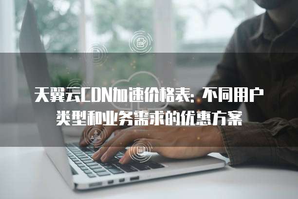 天翼云CDN加速价格表: 不同用户类型和业务需求的优惠方案
