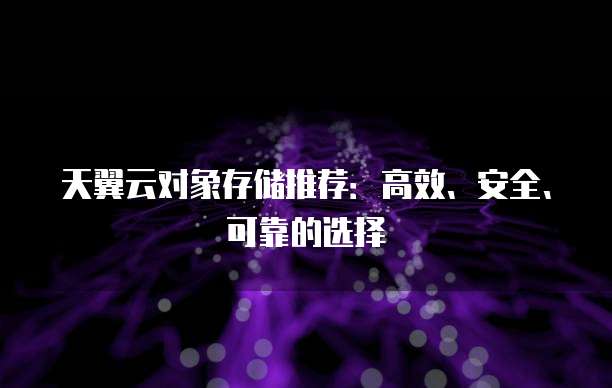 天翼云对象存储推荐:高效、安全、可靠的选择