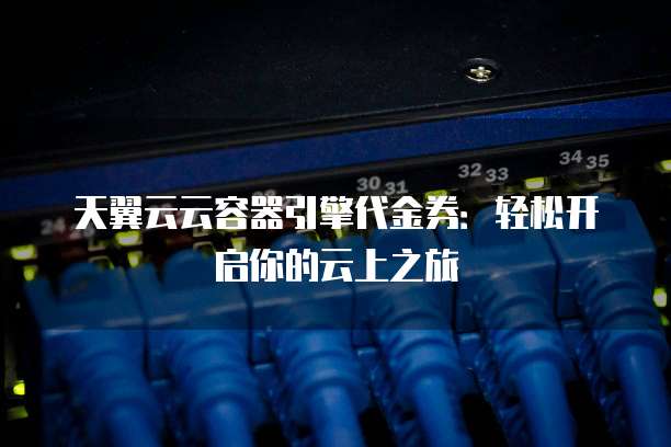 天翼云云容器引擎代金券:轻松开启你的云上之旅