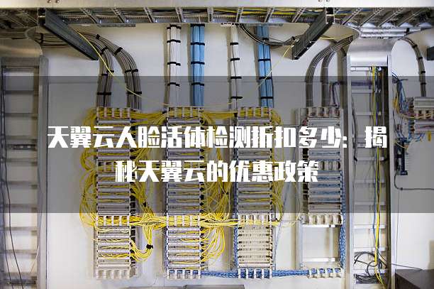天翼云人脸活体检测折扣多少:揭秘天翼云的优惠政策