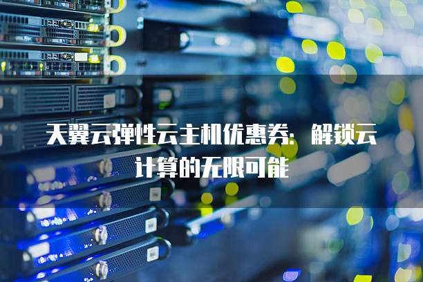 天翼云弹性云主机优惠券:解锁云计算的无限可能