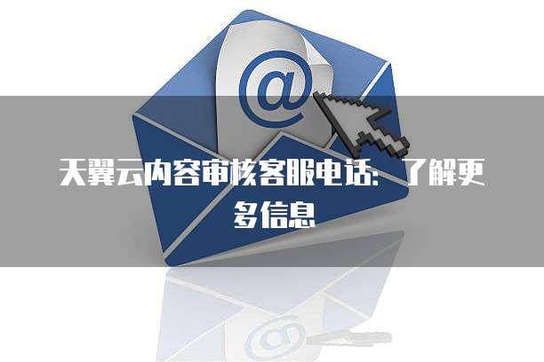 天翼云内容审核客服电话:了解更多信息