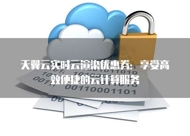 天翼云实时云渲染优惠券：享受高效便捷的云计算服务