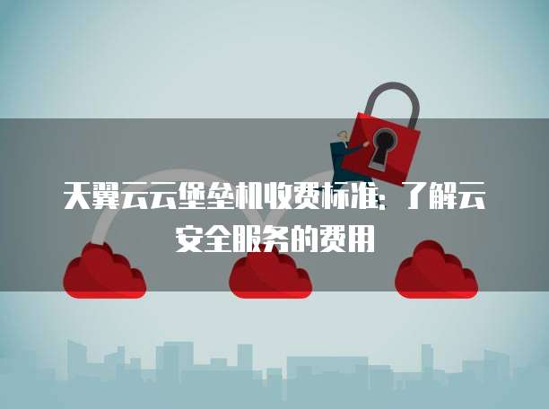天翼云云堡垒机收费标准: 了解云安全服务的费用