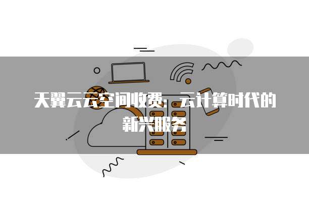 天翼云云空间收费:云计算时代的新兴服务