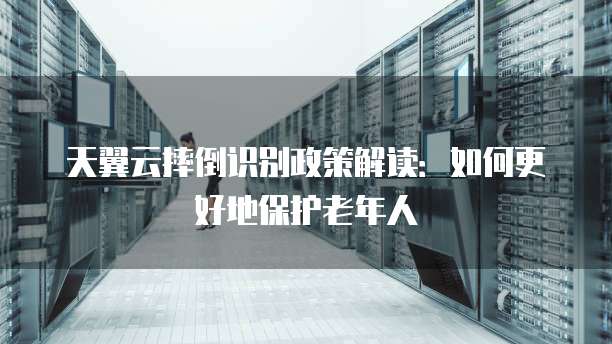 天翼云摔倒识别政策解读:如何更好地保护老年人