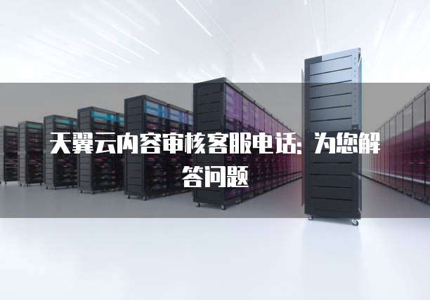 天翼云内容审核客服电话: 为您解答问题