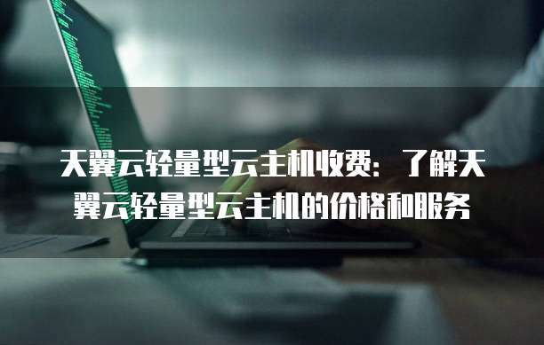 天翼云轻量型云主机收费:了解天翼云轻量型云主机的价格和服务