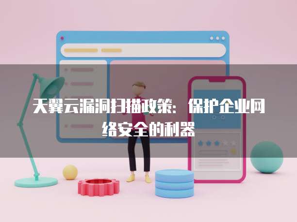 天翼云漏洞扫描政策:保护企业网络安全的利器