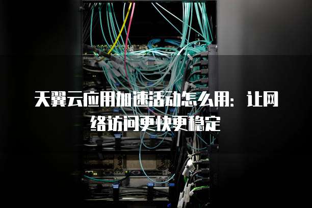 天翼云应用加速活动怎么用:让网络访问更快更稳定