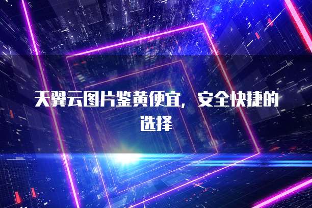 天翼云图片鉴黄便宜，安全快捷的选择