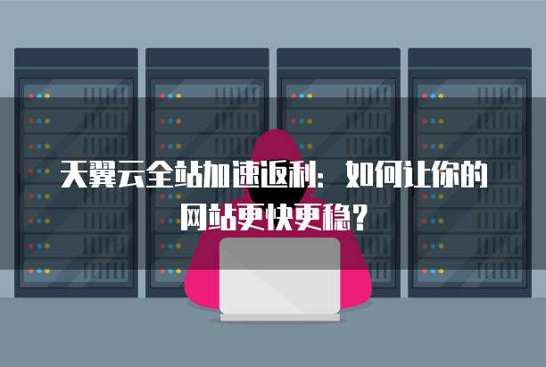 天翼云全站加速返利:如何让你的网站更快更稳?