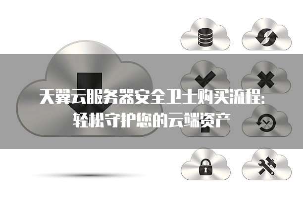天翼云服务器安全卫士购买流程:轻松守护您的云端资产