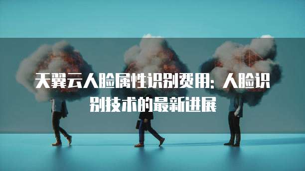 天翼云人脸属性识别费用: 人脸识别技术的最新进展