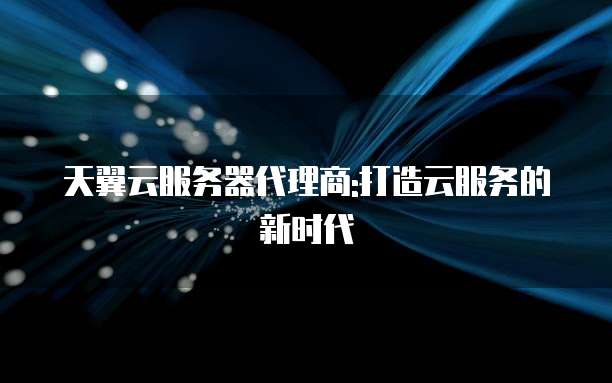 天翼云服务器代理商:打造云服务的新时代