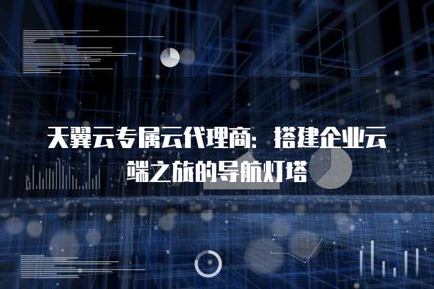 天翼云专属云代理商:搭建企业云端之旅的导航灯塔
