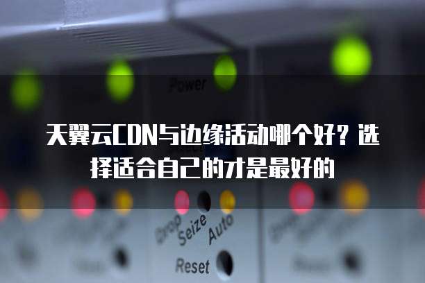 天翼云CDN与边缘活动哪个好?选择适合自己的才是最好的