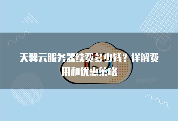 天翼云服务器续费多少钱？详解费用和优惠策略