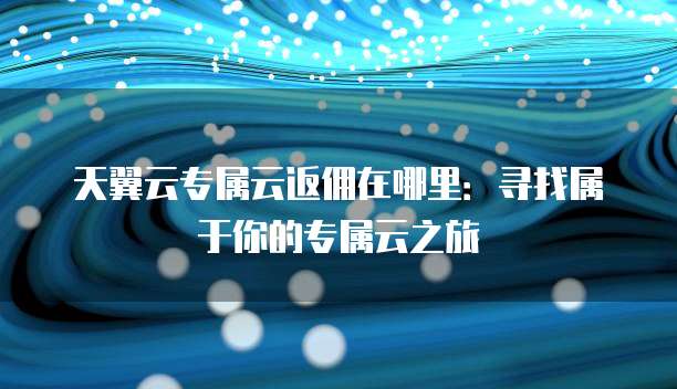 天翼云专属云返佣在哪里:寻找属于你的专属云之旅