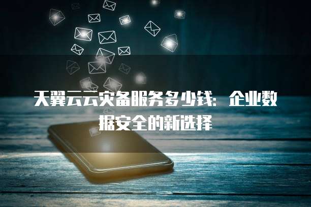 天翼云云灾备服务多少钱:企业数据安全的新选择