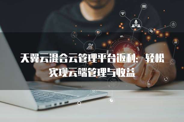 天翼云混合云管理平台返利:轻松实现云端管理与收益
