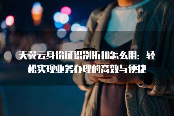 天翼云身份证识别折扣怎么用:轻松实现业务办理的高效与便捷